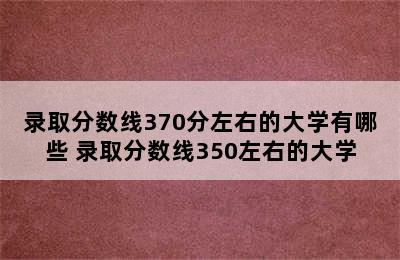 录取分数线370分左右的大学有哪些 录取分数线350左右的大学